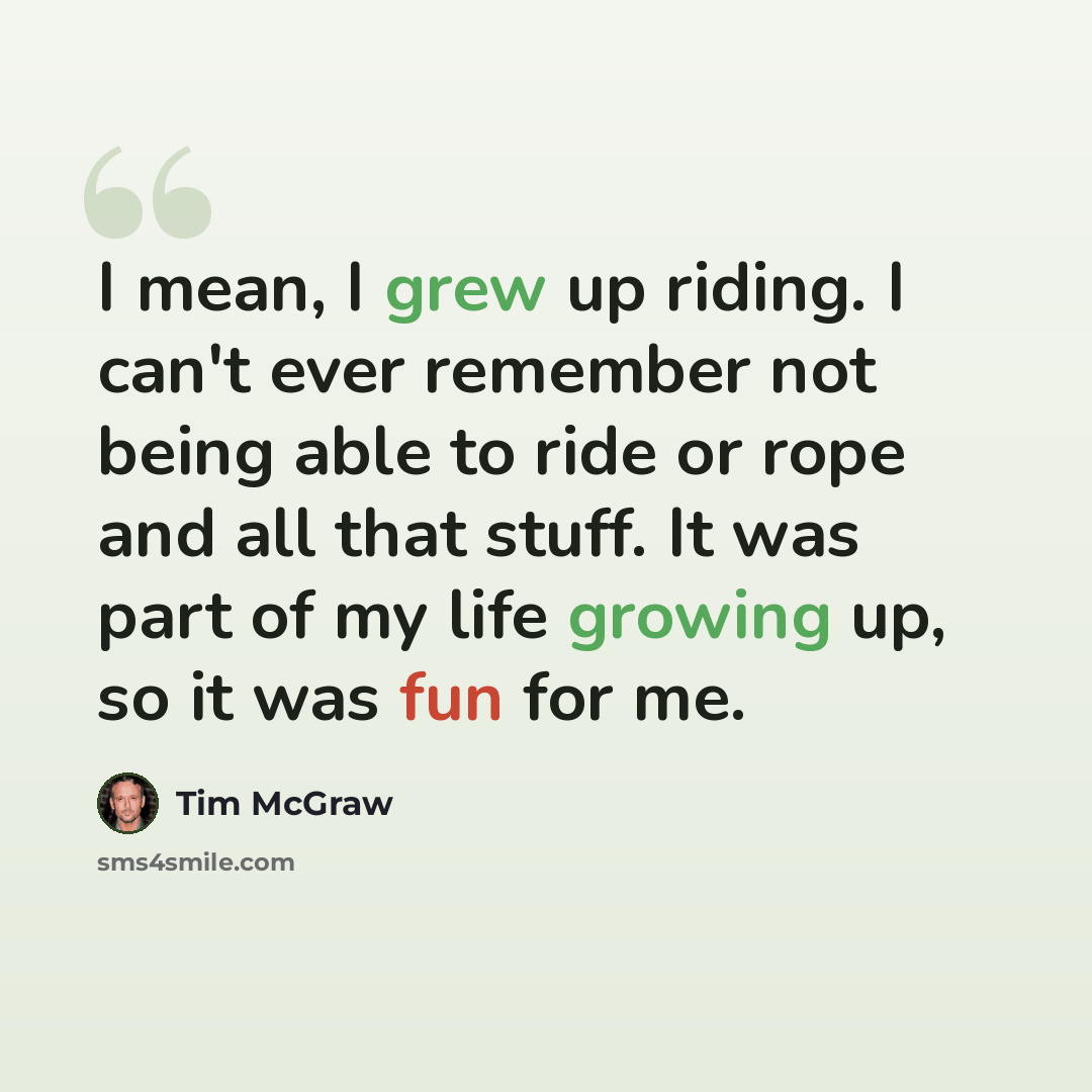 “I mean, I grew up riding. I can't ever remember not being able to ride or rope and all that stuff. It was part of my life growing up, so it was fun for me.” quote by Tim McGraw