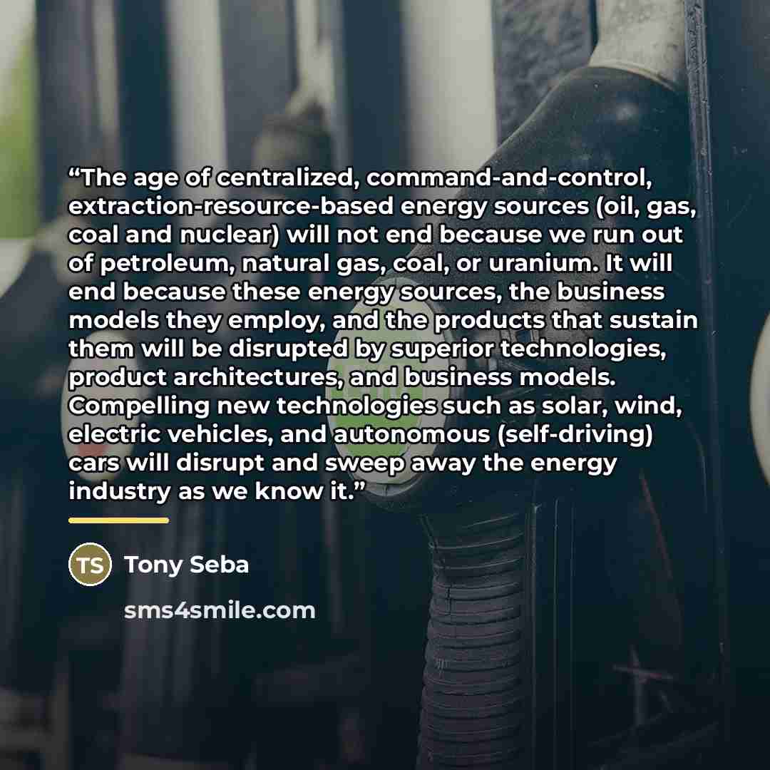“The age of centralized, command-and-control, extraction-resource-based energy sources (oil, gas, coal and nuclear) will not end because we run out of petroleum, natural gas, coal, or uranium. It will end because these energy sources, the business models they employ, and the products that sustain…” quote by Tony Seba