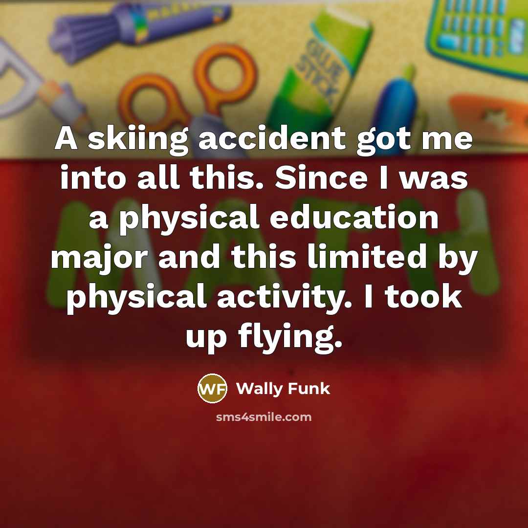 “A skiing accident got me into all this. Since I was a physical education major and this limited by physical activity. I took up flying.” quote by Wally Funk