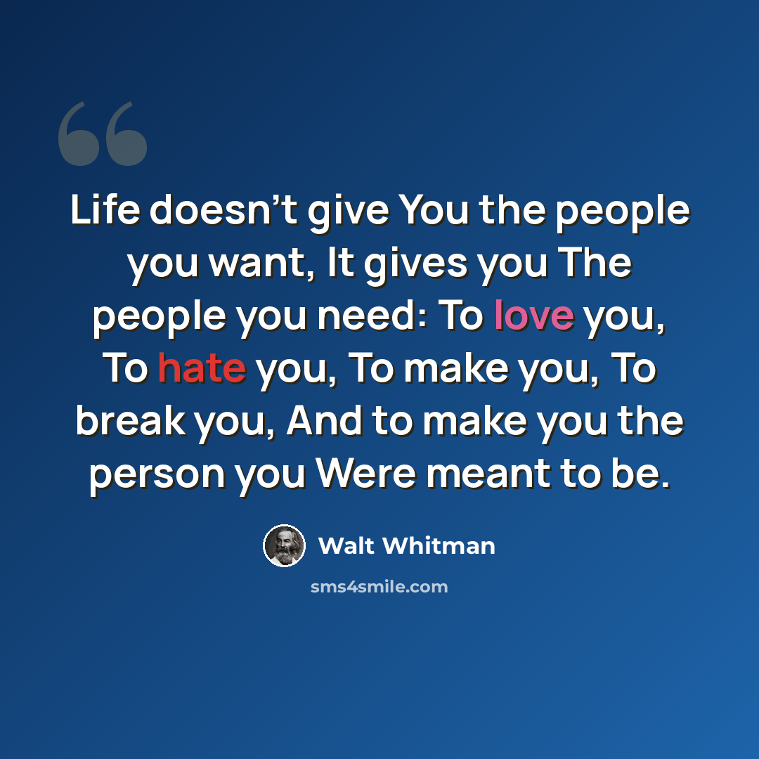 “Life doesn't give You the people you want, It gives you The people you need: To love you, To hate you, To make you, To break you, And to make you the person you Were meant to be.” quote by Walt Whitman