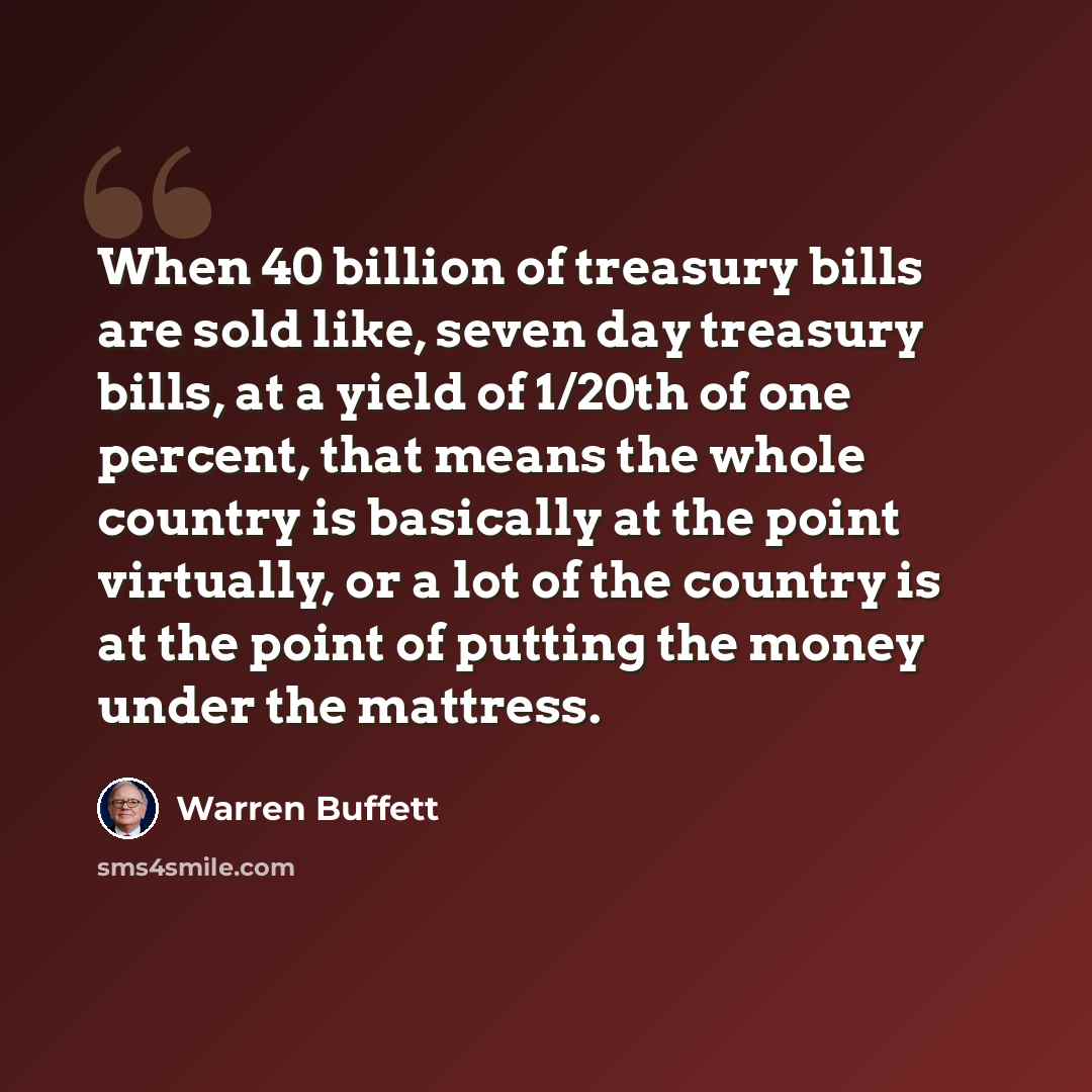 “When 40 billion of treasury bills are sold like, seven day treasury bills, at a yield of 1/20th of one percent, that means the whole country is basically at the point virtually, or a lot of the country is at the point of putting the money under the mattress.” quote by Warren Buffett