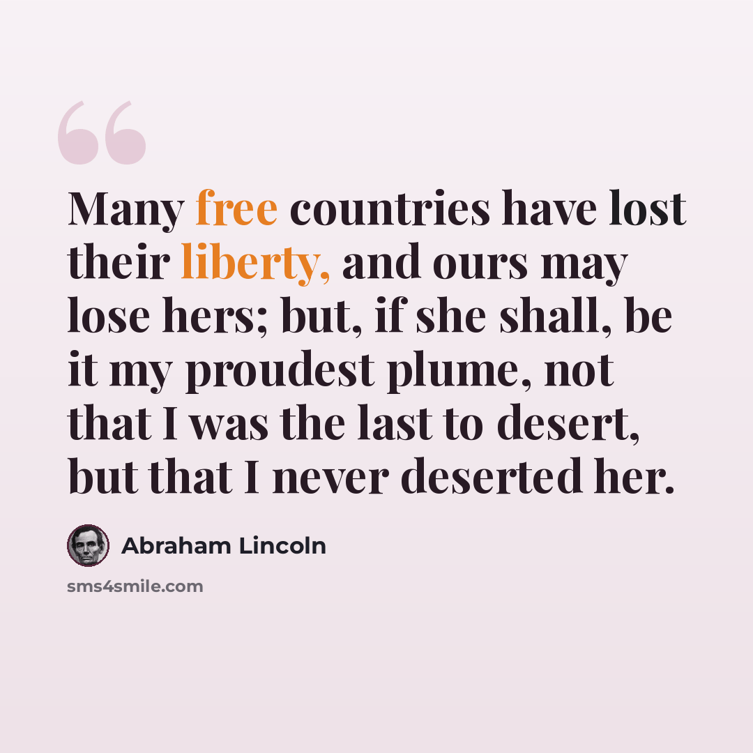 “Many free countries have lost their liberty, and ours may lose hers; but, if she shall, be it my proudest plume, not that I was the last to desert, but that I never deserted her.” quote by Abraham Lincoln