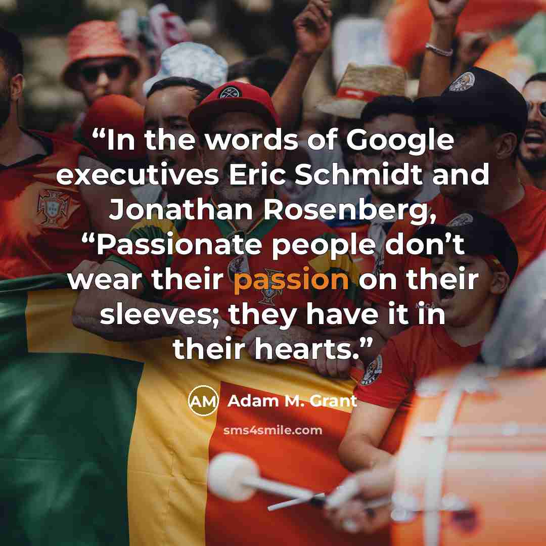 “In the words of Google executives Eric Schmidt and Jonathan Rosenberg, “Passionate people don’t wear their passion on their sleeves; they have it in their hearts.” quote by Adam M. Grant