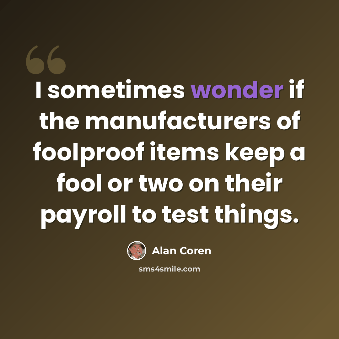 “I sometimes wonder if the manufacturers of foolproof items keep a fool or two on their payroll to test things.” quote by Alan Coren
