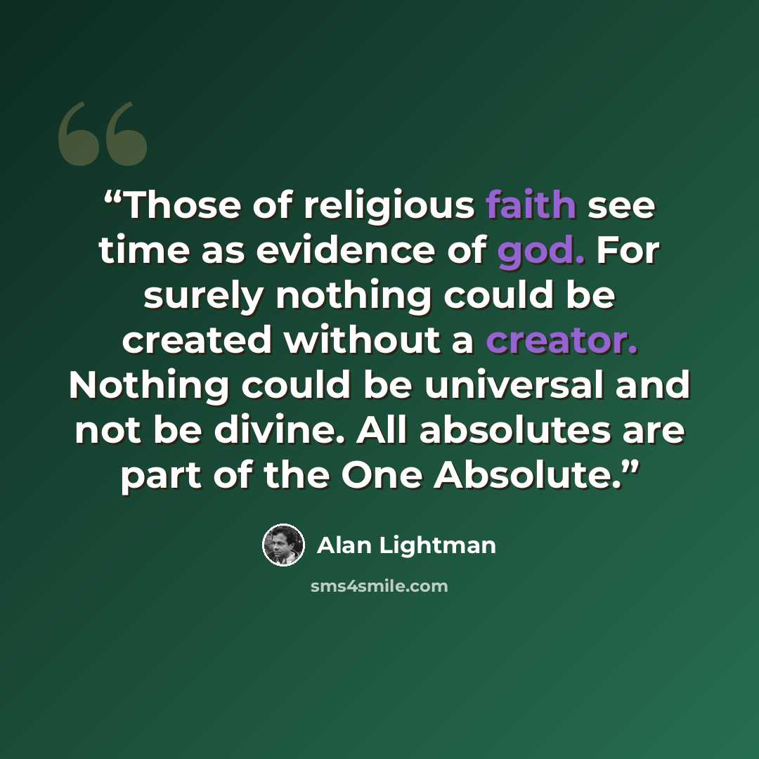 “Those of religious faith see time as evidence of god. For surely nothing could be created without a creator. Nothing could be universal and not be divine. All absolutes are part of the One Absolute.” quote by Alan Lightman