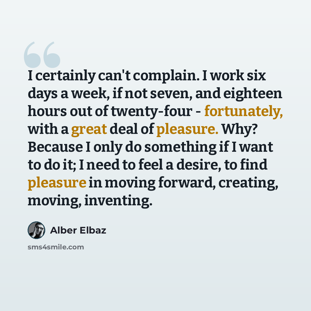 “I certainly can't complain. I work six days a week, if not seven, and eighteen hours out of twenty-four - fortunately, with a great deal of pleasure. Why? Because I only do something if I want to do it; I need to feel a desire, to find pleasure in moving forward, creating, moving, inventing.” quote by Alber Elbaz