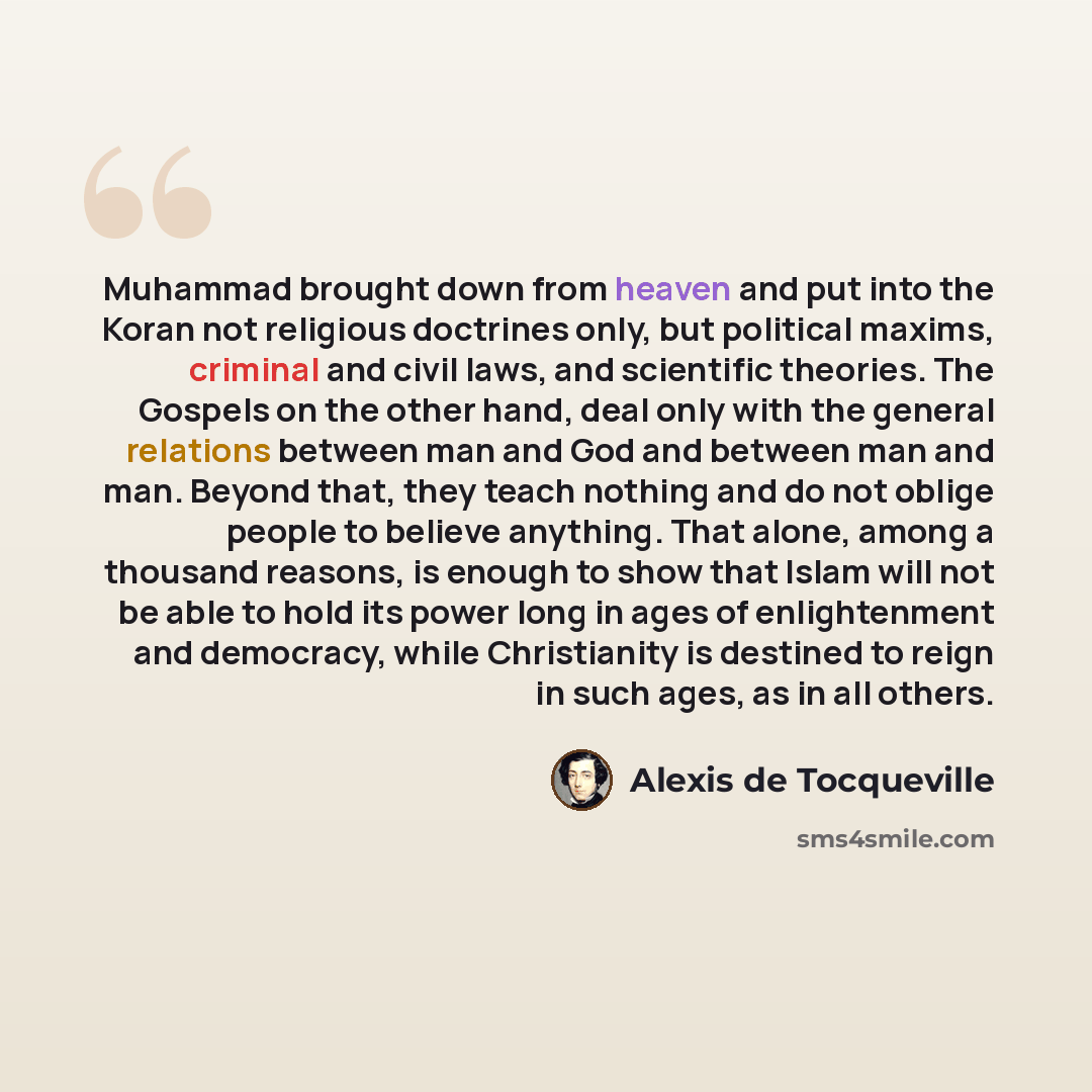“Muhammad brought down from heaven and put into the Koran not religious doctrines only, but political maxims, criminal and civil laws, and scientific theories. The Gospels on the other hand, deal only with the general relations between man and God and between man and man. Beyond that, they teach…” quote by Alexis de Tocqueville