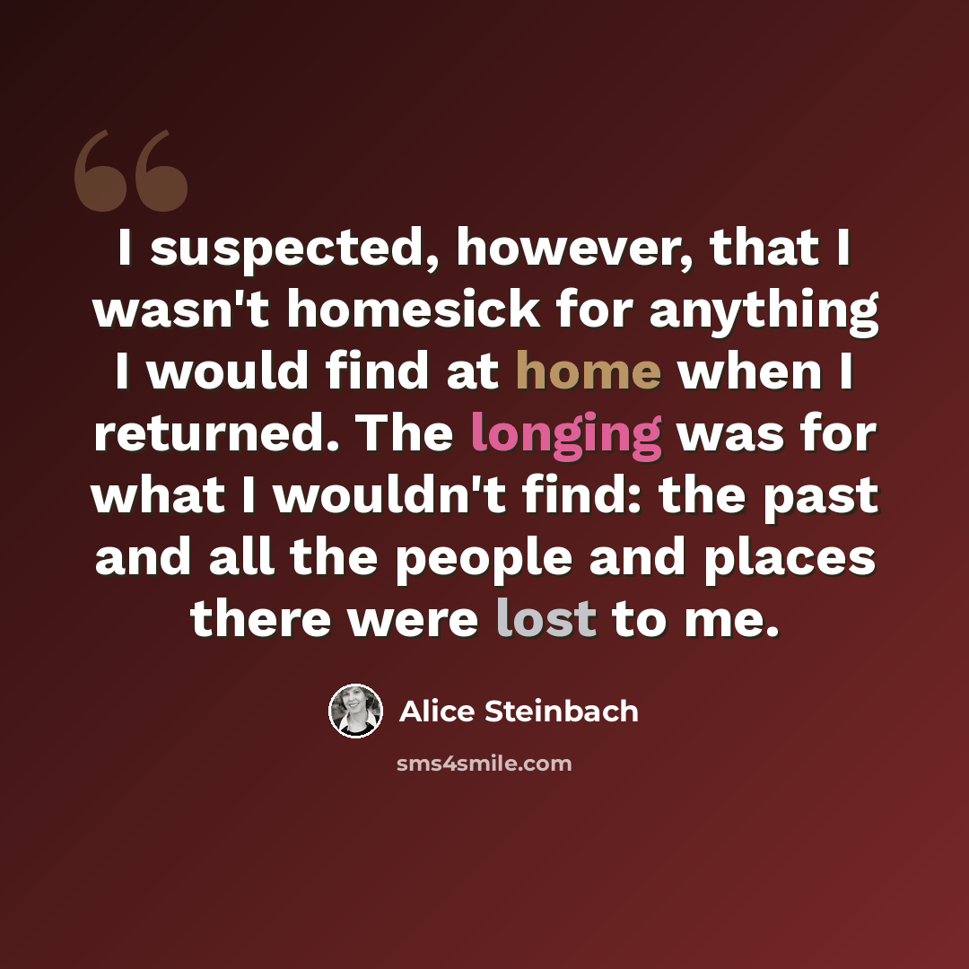 “I suspected, however, that I wasn't homesick for anything I would find at home when I returned. The longing was for what I wouldn't find: the past and all the people and places there were lost to me.” quote by Alice Steinbach