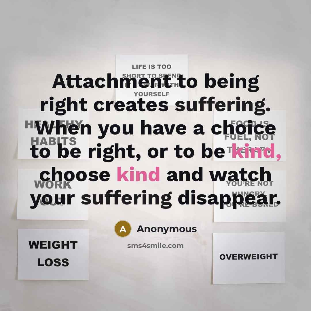 “Attachment to being right creates suffering. When you have a choice to be right, or to be kind, choose kind and watch your suffering disappear.” quote by Anonymous