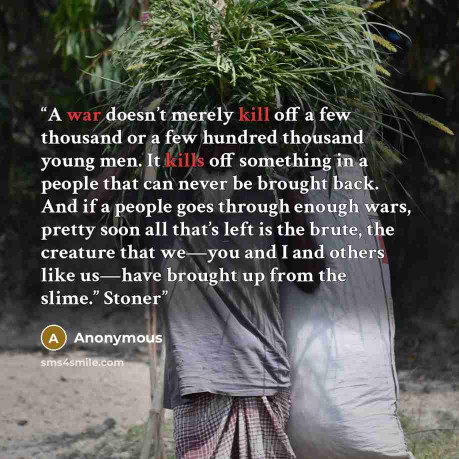 “A war doesn’t merely kill off a few thousand or a few hundred thousand young men. It kills off something in a people that can never be brought back. And if a people goes through enough wars, pretty soon all that’s left is the brute, the creature that we—you and I and others like us—have brought up…” quote by Anonymous
