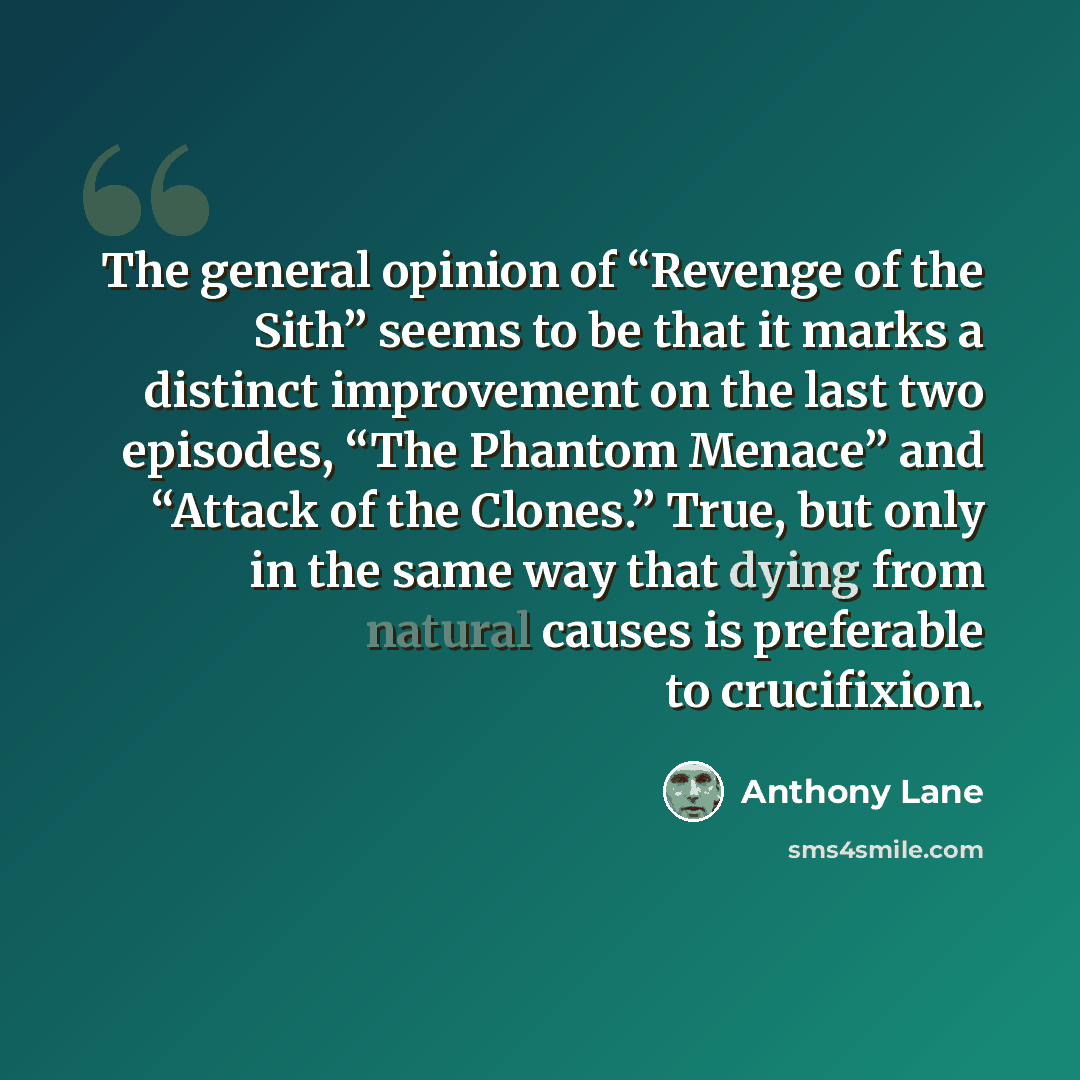 “The general opinion of “Revenge of the Sith” seems to be that it marks a distinct improvement on the last two episodes, “The Phantom Menace” and “Attack of the Clones.” True, but only in the same way that dying from natural causes is preferable to crucifixion.” quote by Anthony Lane