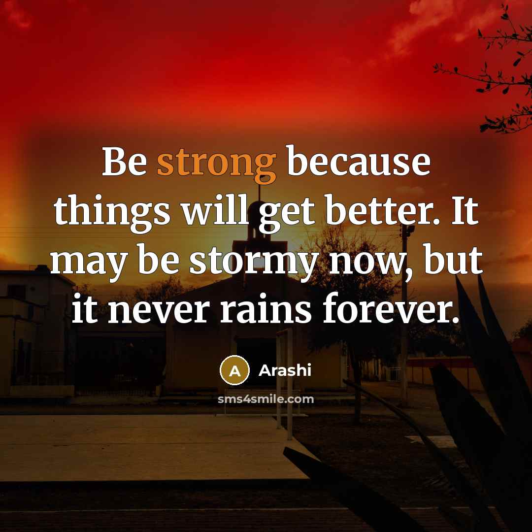 “Be strong because things will get better. It may be stormy now, but it never rains forever.” quote by Arashi