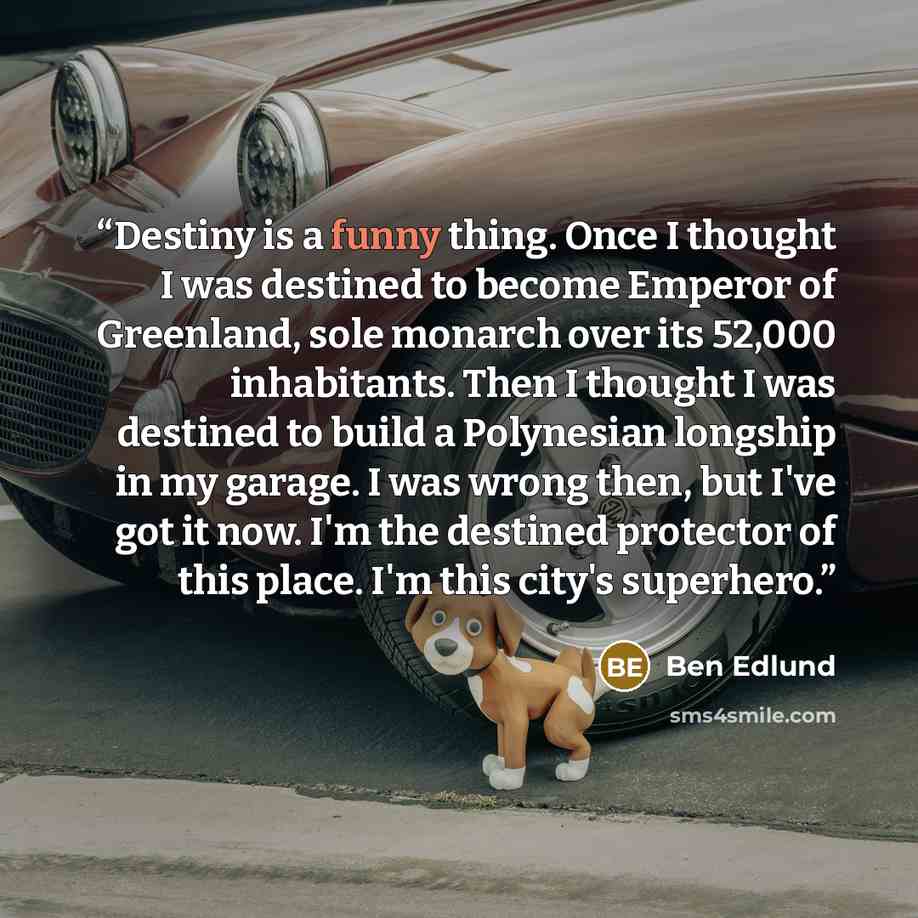“Destiny is a funny thing. Once I thought I was destined to become Emperor of Greenland, sole monarch over its 52,000 inhabitants. Then I thought I was destined to build a Polynesian longship in my garage. I was wrong then, but I've got it now. I'm the destined protector of this place. I'm this…” quote by Ben Edlund