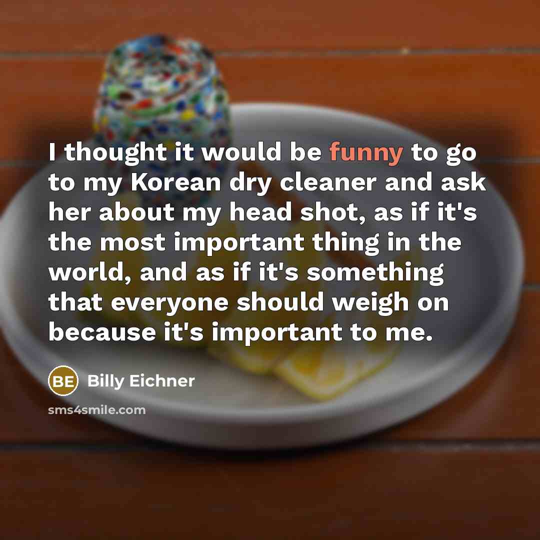 “I thought it would be funny to go to my Korean dry cleaner and ask her about my head shot, as if it's the most important thing in the world, and as if it's something that everyone should weigh on because it's important to me.” quote by Billy Eichner