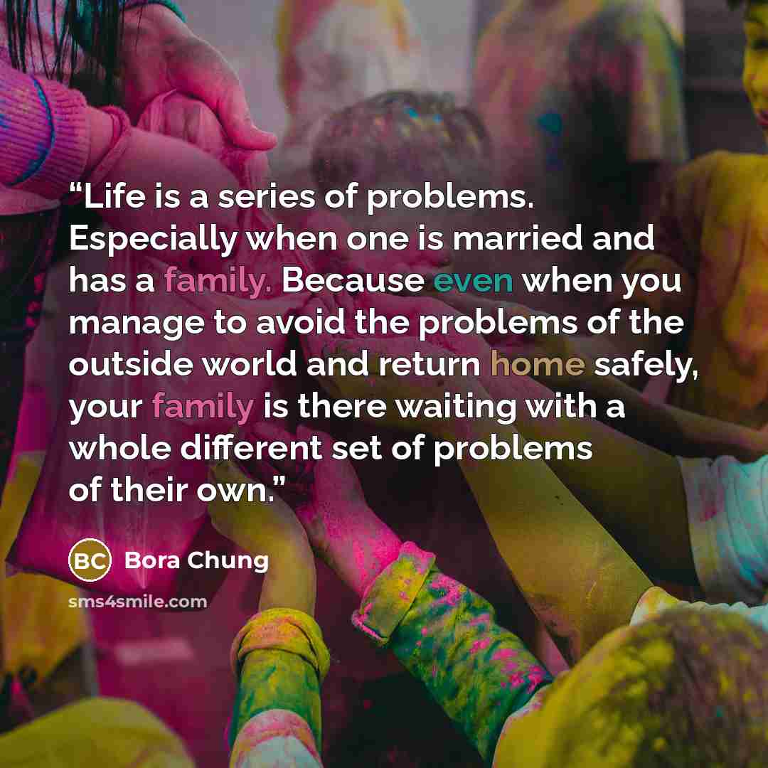 “Life is a series of problems. Especially when one is married and has a family. Because even when you manage to avoid the problems of the outside world and return home safely, your family is there waiting with a whole different set of problems of their own.” quote by Bora Chung