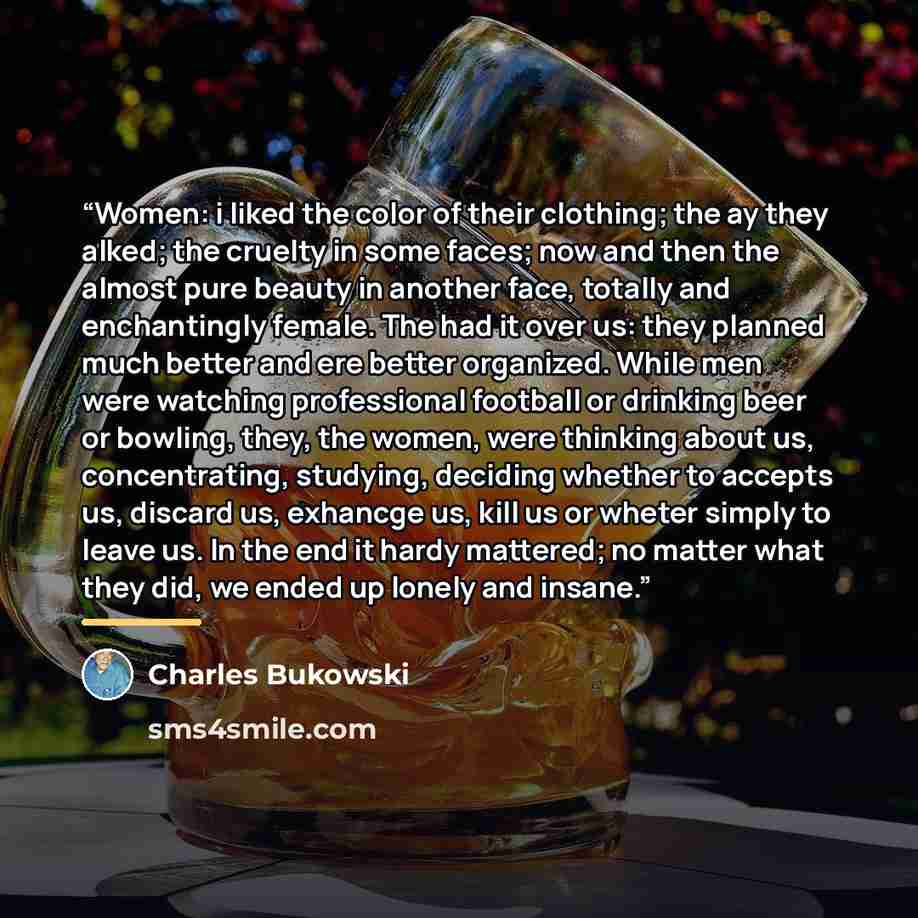 “Women: i liked the color of their clothing; the ay they alked; the cruelty in some faces; now and then the almost pure beauty in another face, totally and enchantingly female. The had it over us: they planned much better and ere better organized. While men were watching professional football or…” quote by Charles Bukowski
