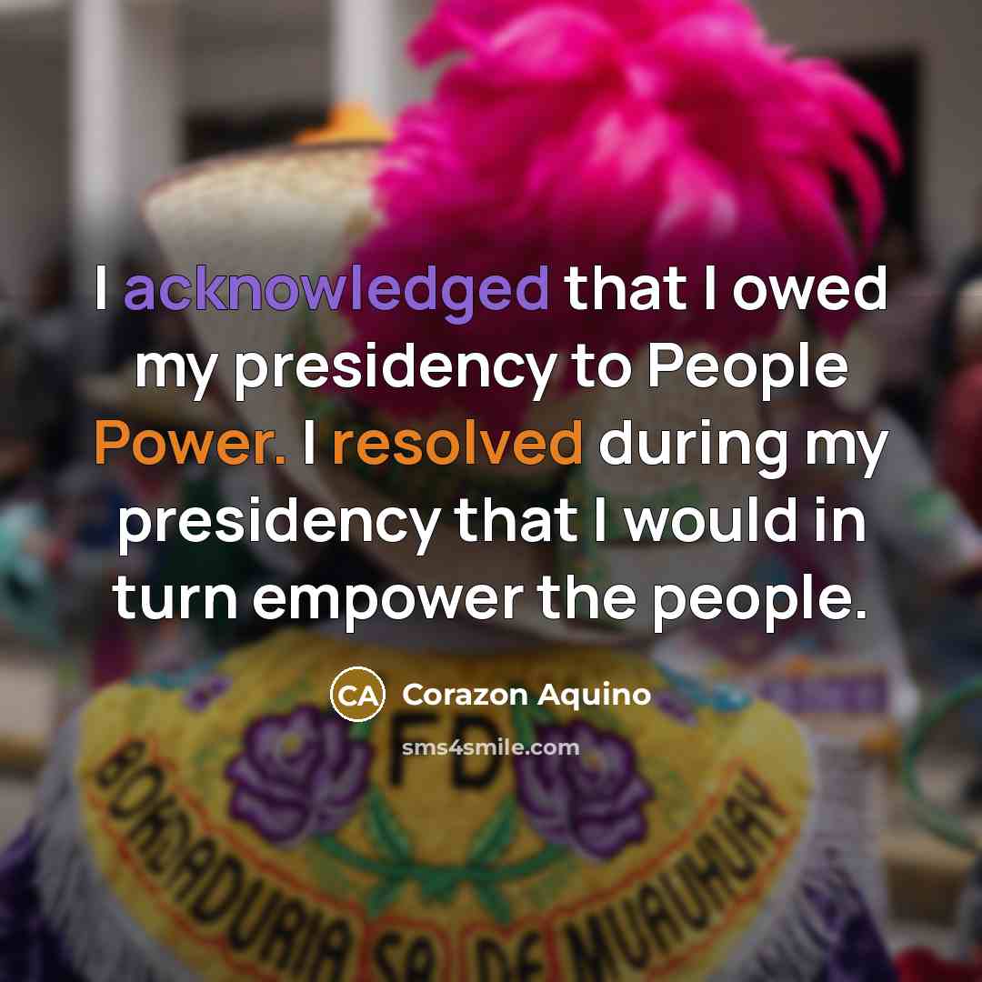 “I acknowledged that I owed my presidency to People Power. I resolved during my presidency that I would in turn empower the people.” quote by Corazon Aquino