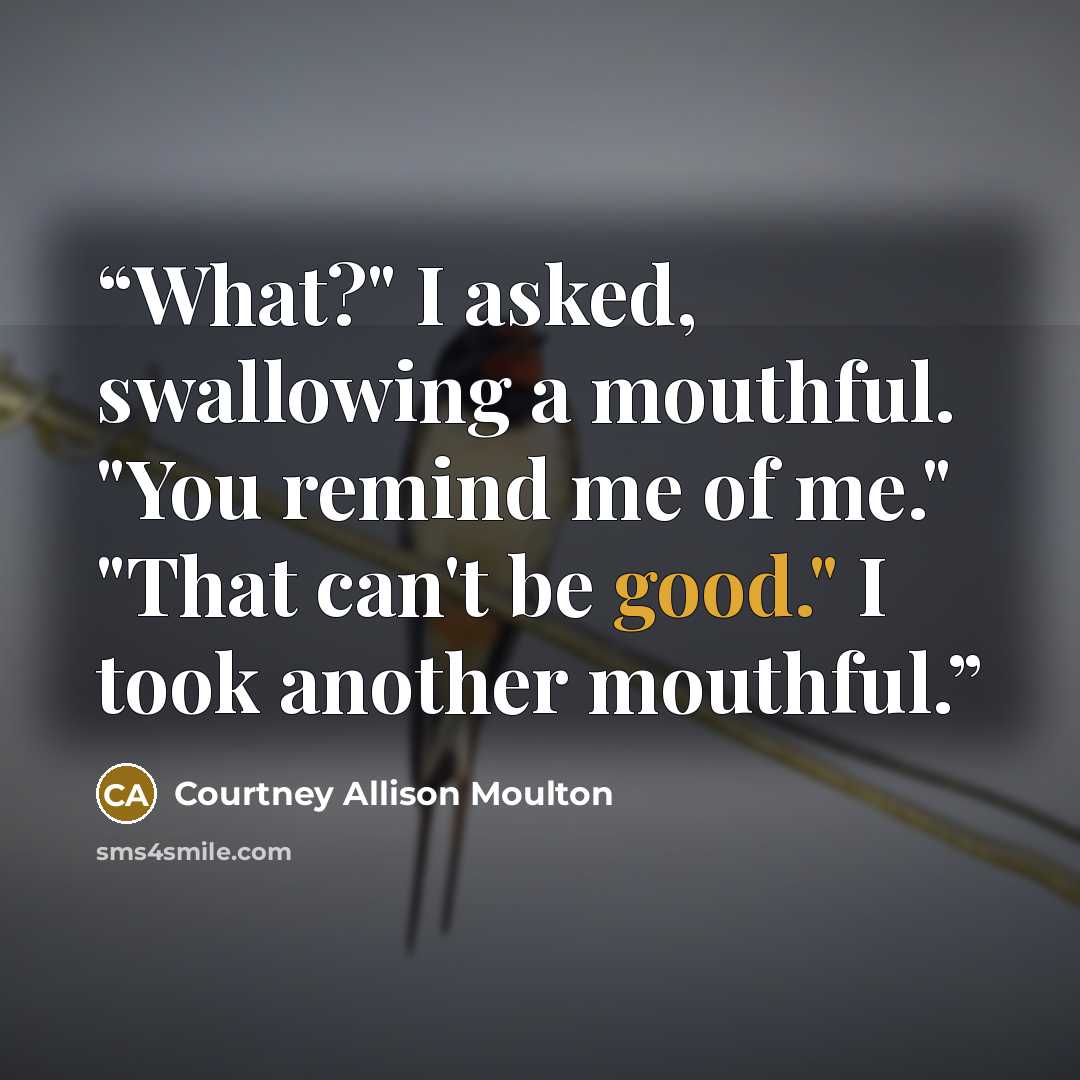 “What?" I asked, swallowing a mouthful. "You remind me of me." "That can't be good." I took another mouthful.” quote by Courtney Allison Moulton