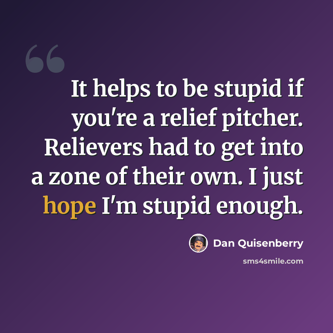 “It helps to be stupid if you're a relief pitcher. Relievers had to get into a zone of their own. I just hope I'm stupid enough.” quote by Dan Quisenberry