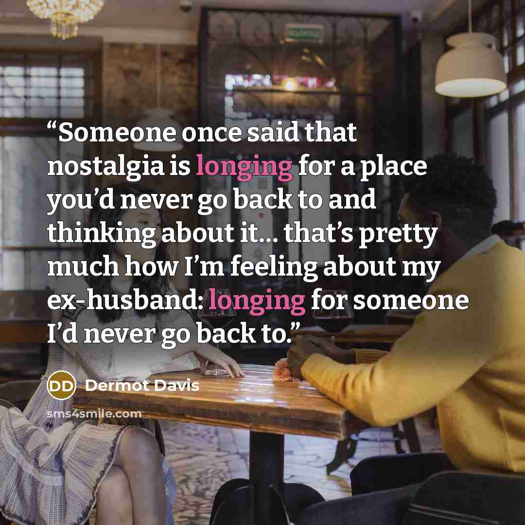“Someone once said that nostalgia is longing for a place you’d never go back to and thinking about it… that’s pretty much how I’m feeling about my ex-husband: longing for someone I’d never go back to.” quote by Dermot Davis