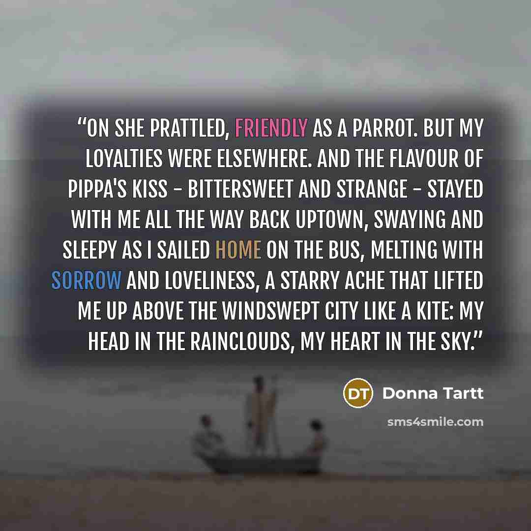 “On she prattled, friendly as a parrot. But my loyalties were elsewhere. And the flavour of Pippa's kiss - bittersweet and strange - stayed with me all the way back uptown, swaying and sleepy as I sailed home on the bus, melting with sorrow and loveliness, a starry ache that lifted me up above the…” quote by Donna Tartt