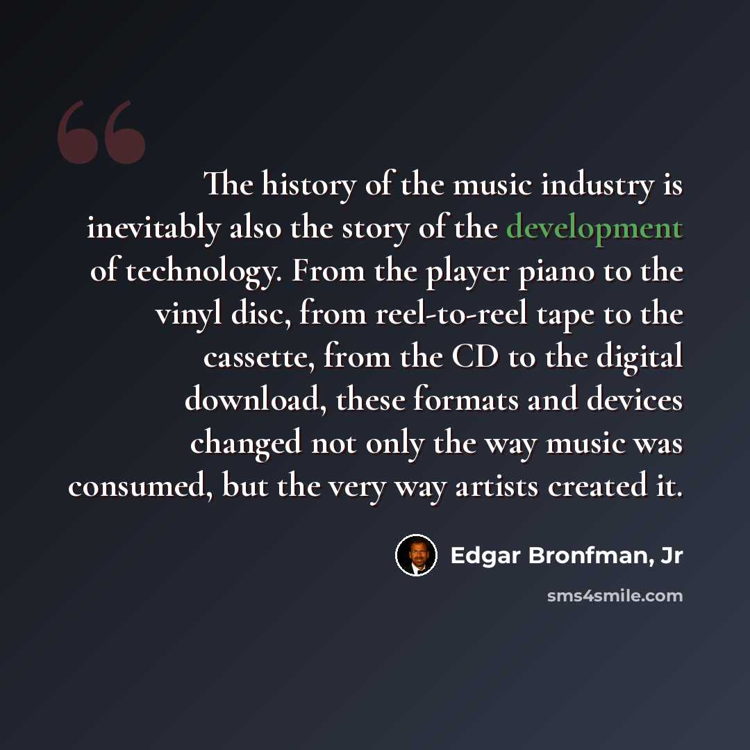 “The history of the music industry is inevitably also the story of the development of technology. From the player piano to the vinyl disc, from reel-to-reel tape to the cassette, from the CD to the digital download, these formats and devices changed not only the way music was consumed, but the very…” quote by Edgar Bronfman, Jr