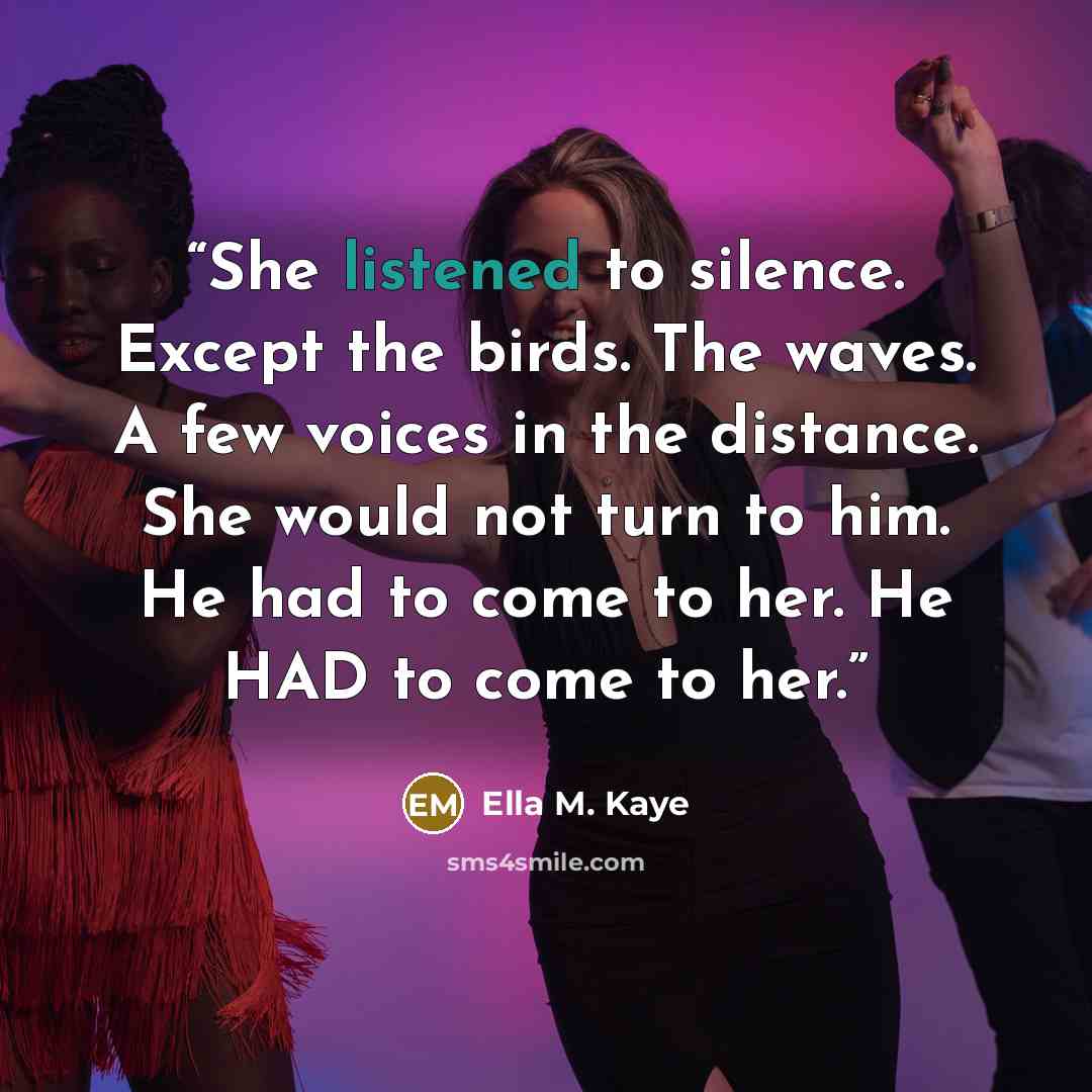“She listened to silence. Except the birds. The waves. A few voices in the distance. She would not turn to him. He had to come to her. He HAD to come to her.” quote by Ella M. Kaye
