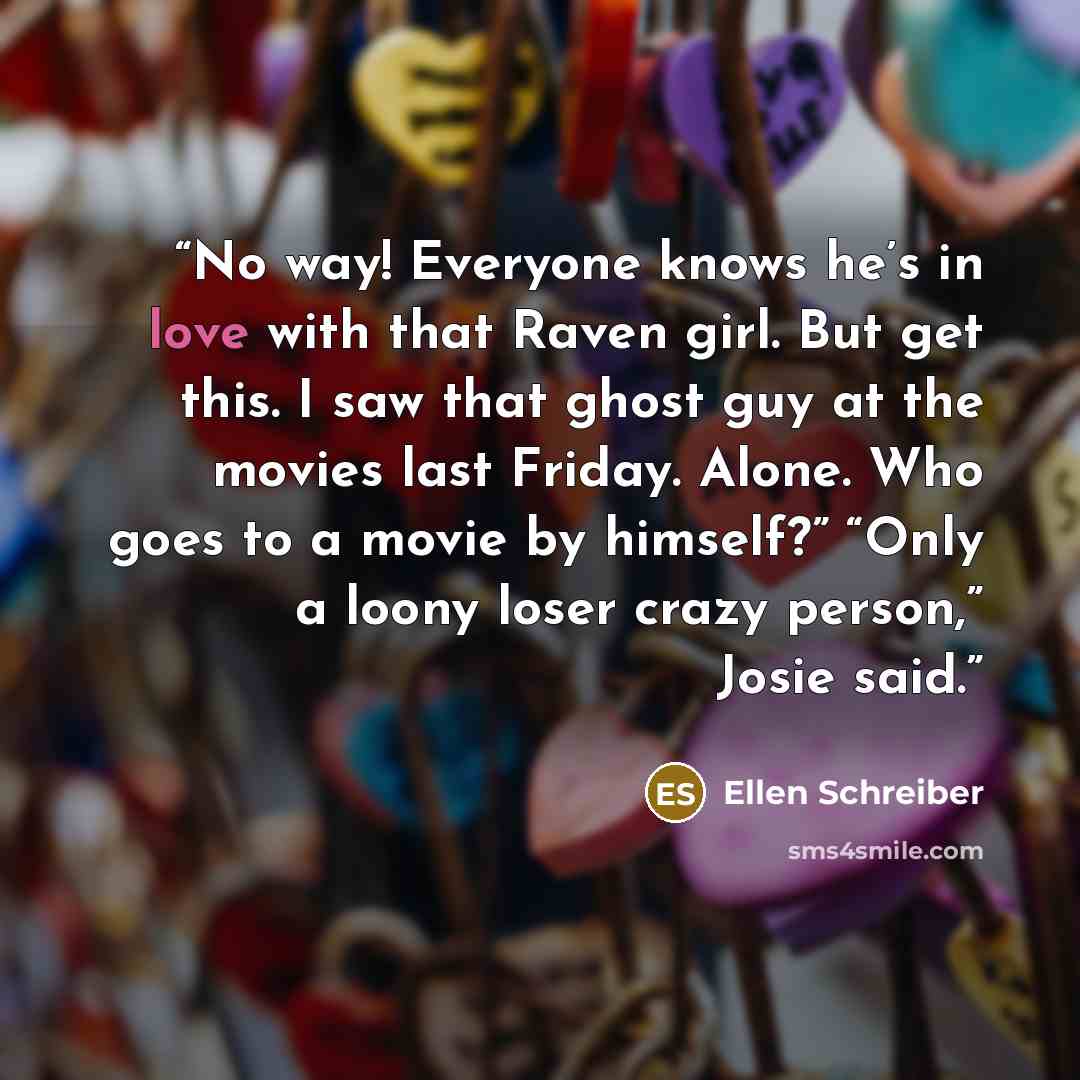 “No way! Everyone knows he’s in love with that Raven girl. But get this. I saw that ghost guy at the movies last Friday. Alone. Who goes to a movie by himself?” “Only a loony loser crazy person,” Josie said.” quote by Ellen Schreiber