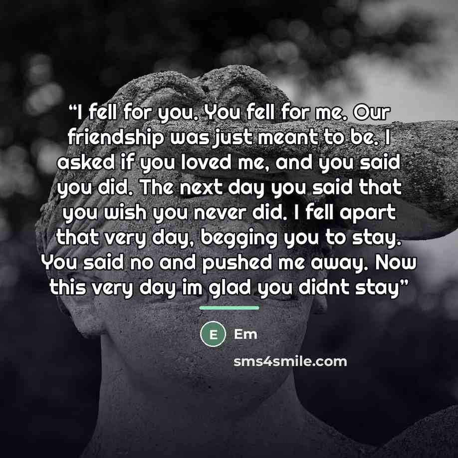 “I fell for you. You fell for me. Our friendship was just meant to be. I asked if you loved me, and you said you did. The next day you said that you wish you never did. I fell apart that very day, begging you to stay. You said no and pushed me away. Now this very day im glad you didnt stay” quote by Em