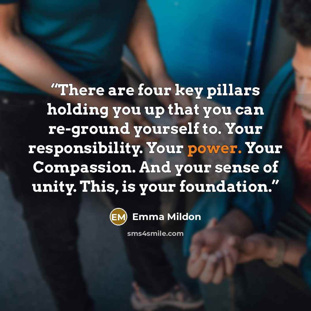 “There are four key pillars holding you up that you can re-ground yourself to. Your responsibility. Your power. Your Compassion. And your sense of unity. This, is your foundation.” quote by Emma Mildon