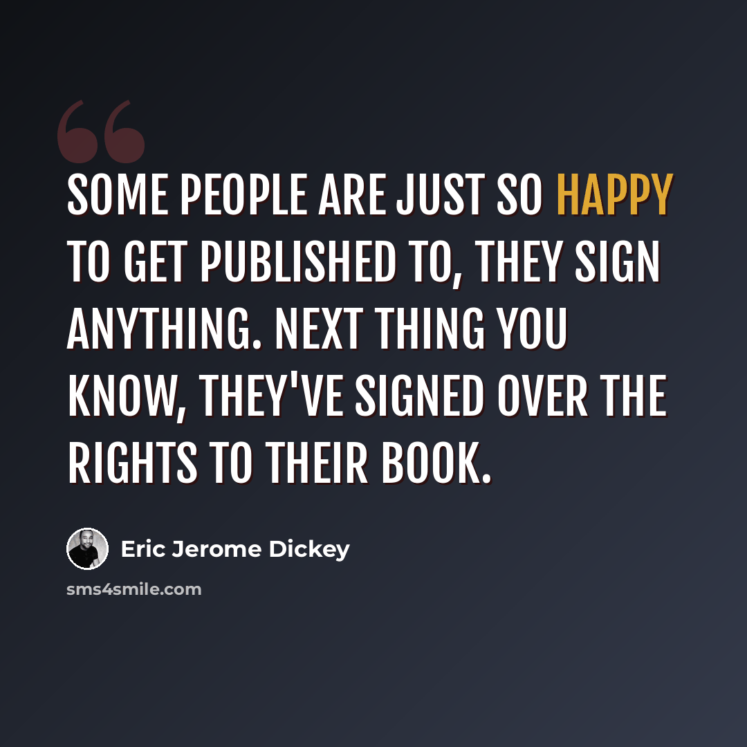 “Some people are just so happy to get published to, they sign anything. Next thing you know, they've signed over the rights to their book.” quote by Eric Jerome Dickey