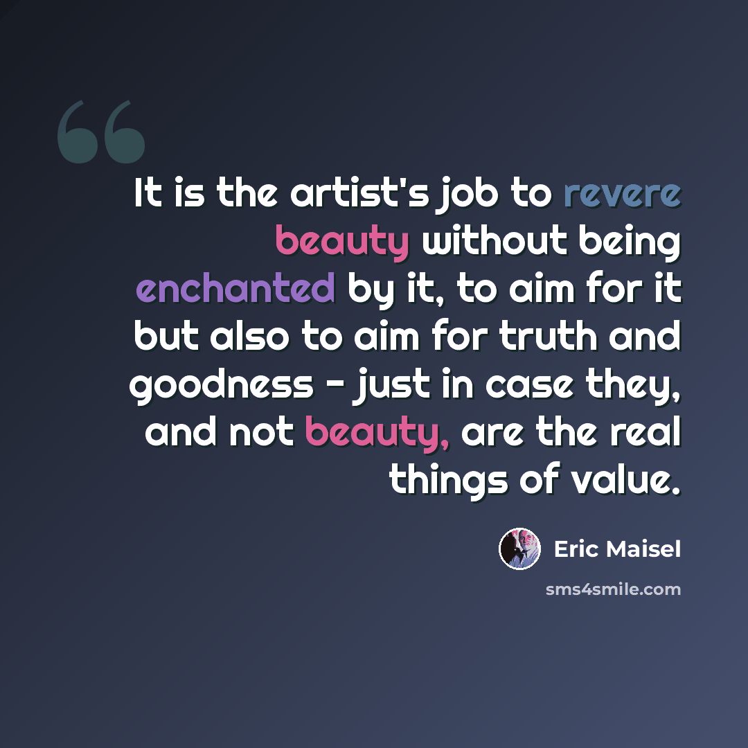 “It is the artist's job to revere beauty without being enchanted by it, to aim for it but also to aim for truth and goodness - just in case they, and not beauty, are the real things of value.” quote by Eric Maisel
