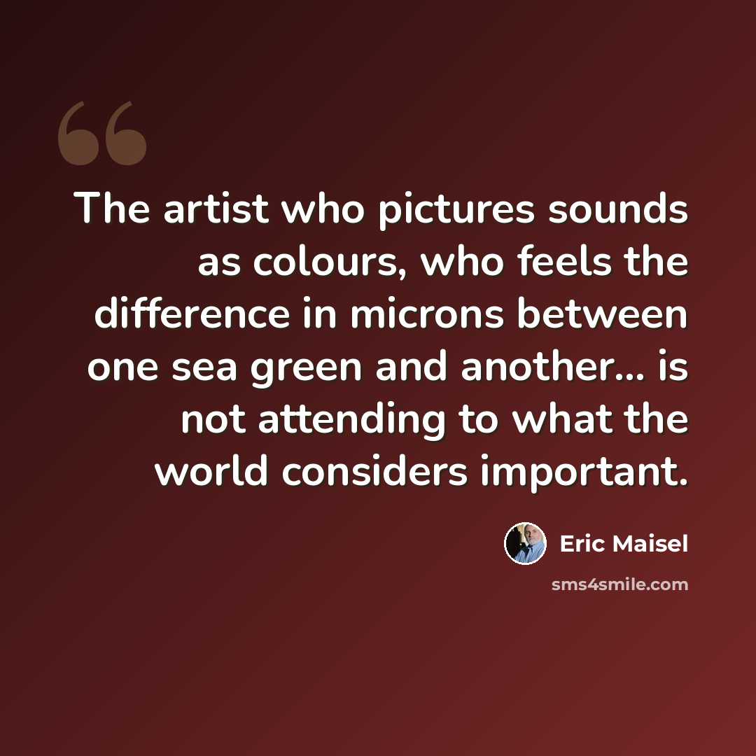 “The artist who pictures sounds as colours, who feels the difference in microns between one sea green and another... is not attending to what the world considers important.” quote by Eric Maisel