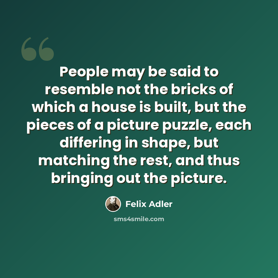 “People may be said to resemble not the bricks of which a house is built, but the pieces of a picture puzzle, each differing in shape, but matching the rest, and thus bringing out the picture.” quote by Felix Adler