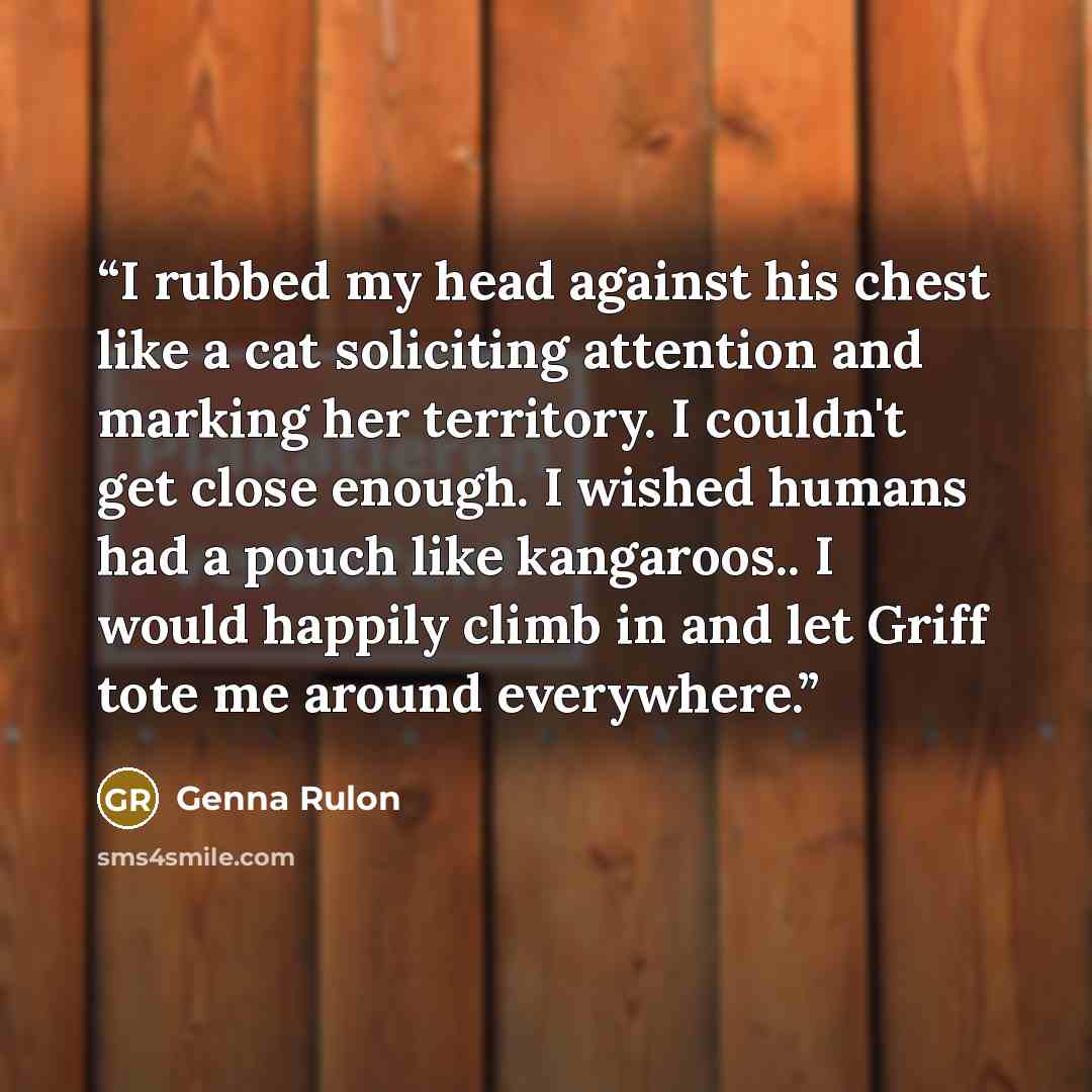 “I rubbed my head against his chest like a cat soliciting attention and marking her territory. I couldn't get close enough. I wished humans had a pouch like kangaroos.. I would happily climb in and let Griff tote me around everywhere.” quote by Genna Rulon