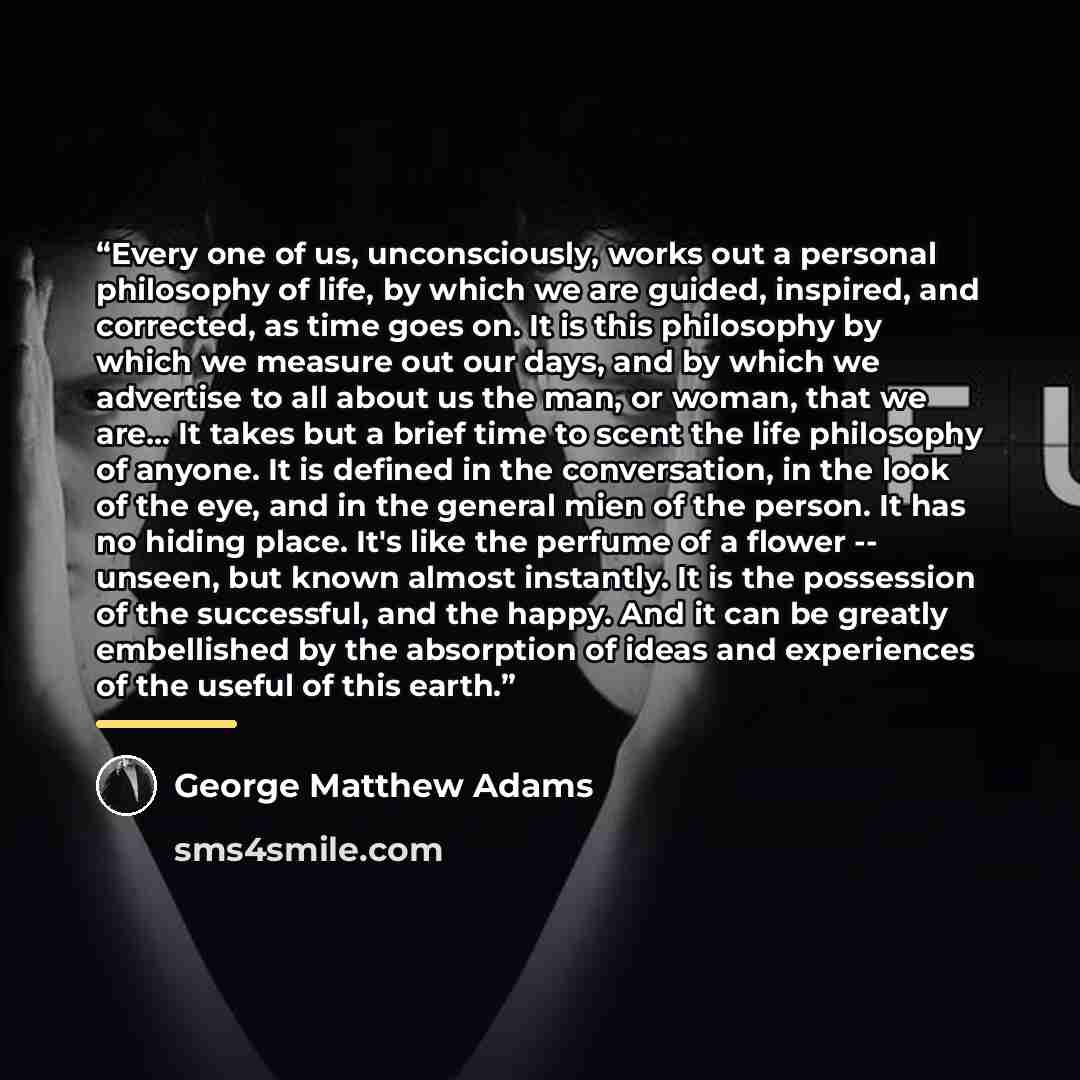 “Every one of us, unconsciously, works out a personal philosophy of life, by which we are guided, inspired, and corrected, as time goes on. It is this philosophy by which we measure out our days, and by which we advertise to all about us the man, or woman, that we are... It takes but a brief time…” quote by George Matthew Adams