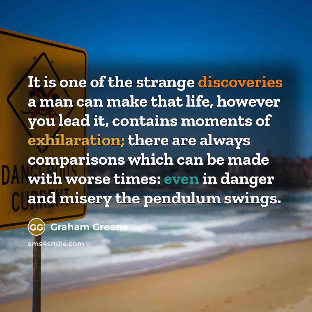 “It is one of the strange discoveries a man can make that life, however you lead it, contains moments of exhilaration; there are always comparisons which can be made with worse times: even in danger and misery the pendulum swings.” quote by Graham Greene