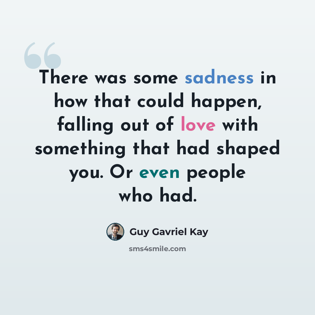 “There was some sadness in how that could happen, falling out of love with something that had shaped you. Or even people who had.” quote by Guy Gavriel Kay