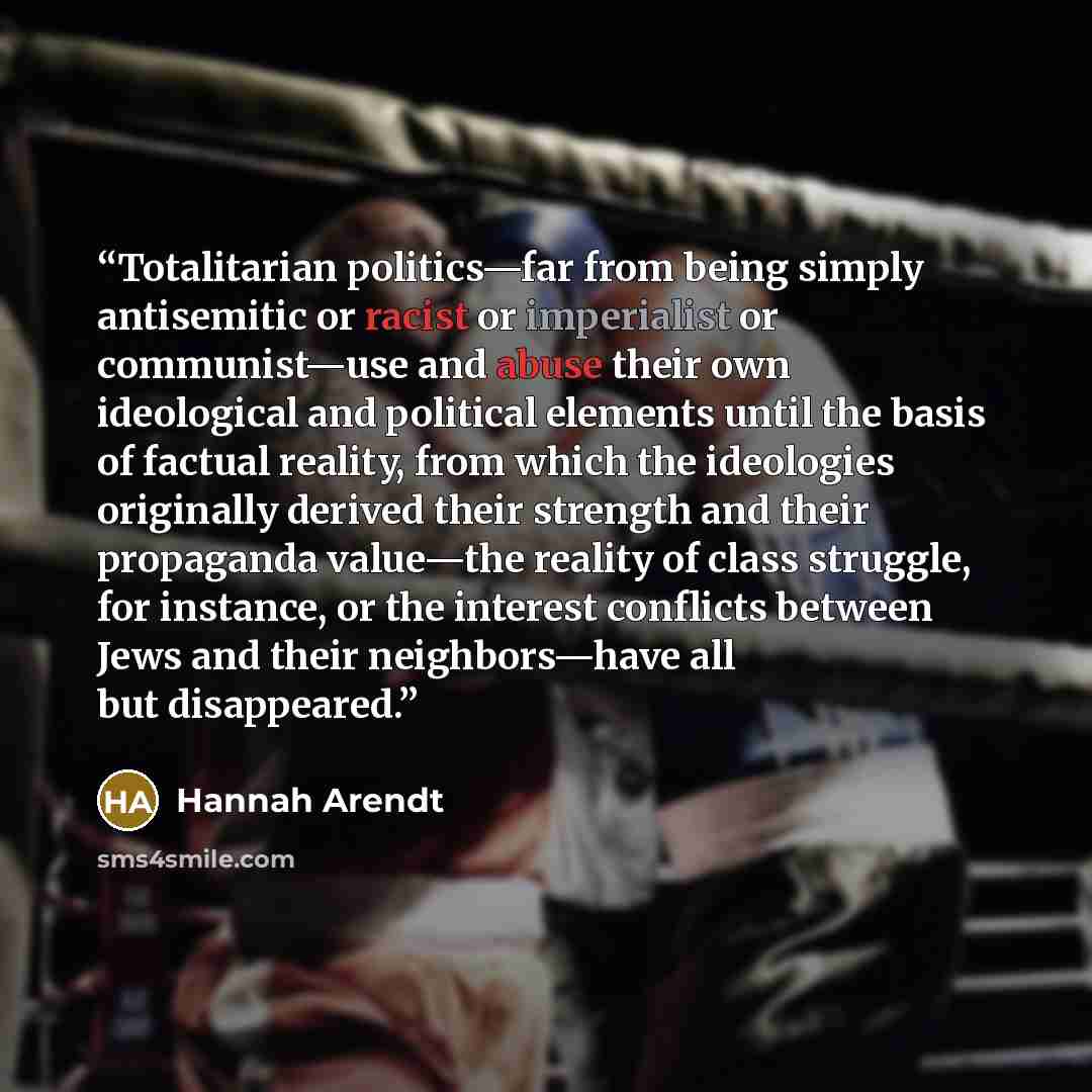 “Totalitarian politics—far from being simply antisemitic or racist or imperialist or communist—use and abuse their own ideological and political elements until the basis of factual reality, from which the ideologies originally derived their strength and their propaganda value—the reality of class…” quote by Hannah Arendt