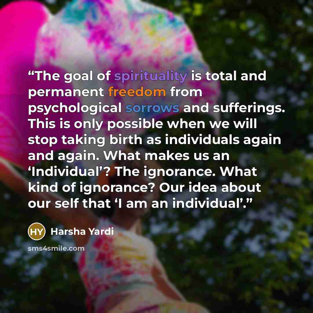 “The goal of spirituality is total and permanent freedom from psychological sorrows and sufferings. This is only possible when we will stop taking birth as individuals again and again. What makes us an ‘Individual’? The ignorance. What kind of ignorance? Our idea about our self that ‘I am an…” quote by Harsha Yardi