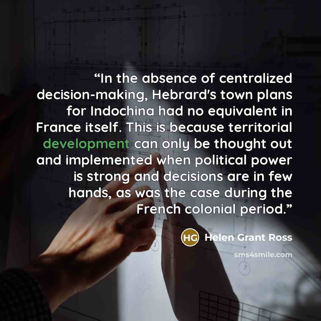 “In the absence of centralized decision-making, Hebrard's town plans for Indochina had no equivalent in France itself. This is because territorial development can only be thought out and implemented when political power is strong and decisions are in few hands, as was the case during the French…” quote by Helen Grant Ross