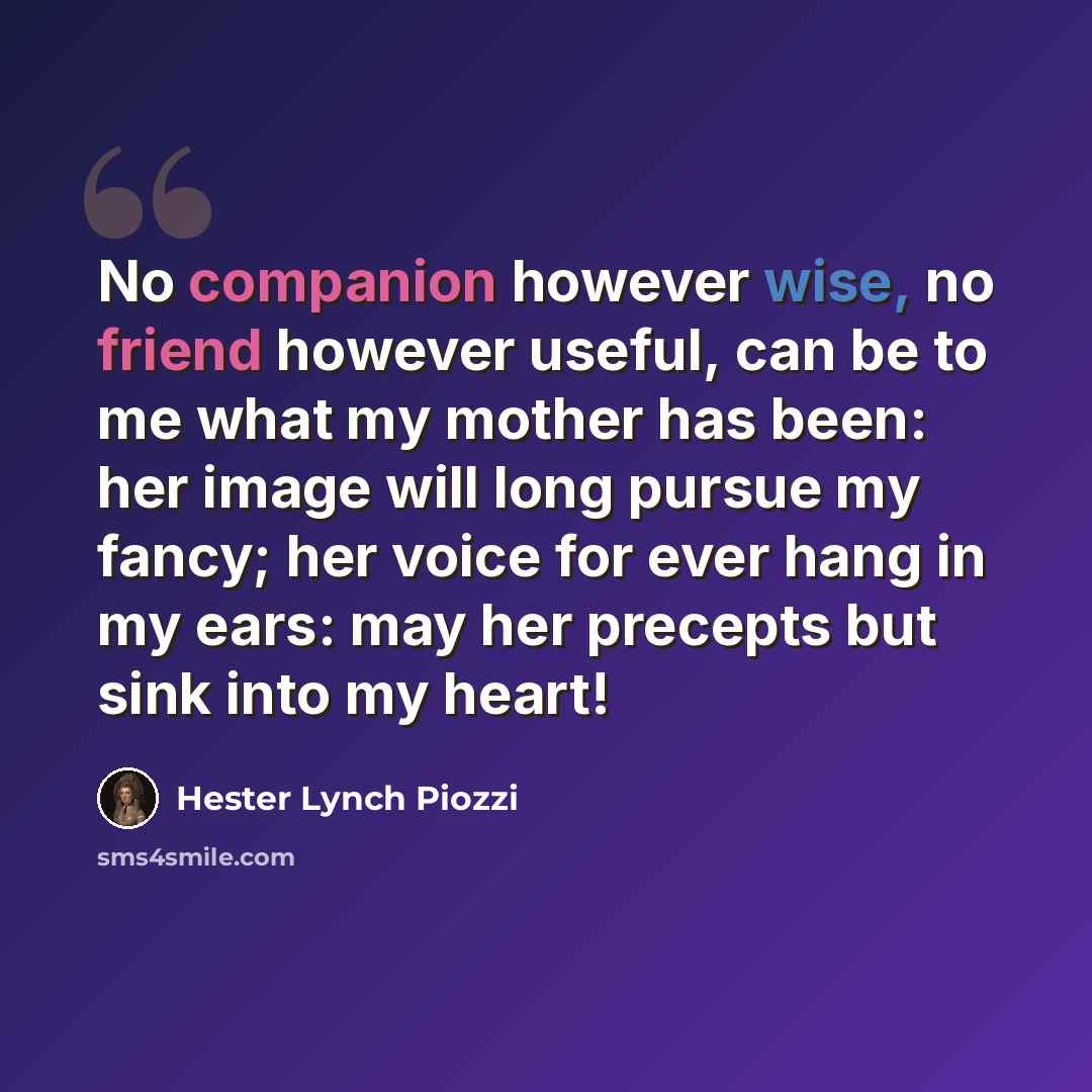 “No companion however wise, no friend however useful, can be to me what my mother has been: her image will long pursue my fancy; her voice for ever hang in my ears: may her precepts but sink into my heart!” quote by Hester Lynch Piozzi