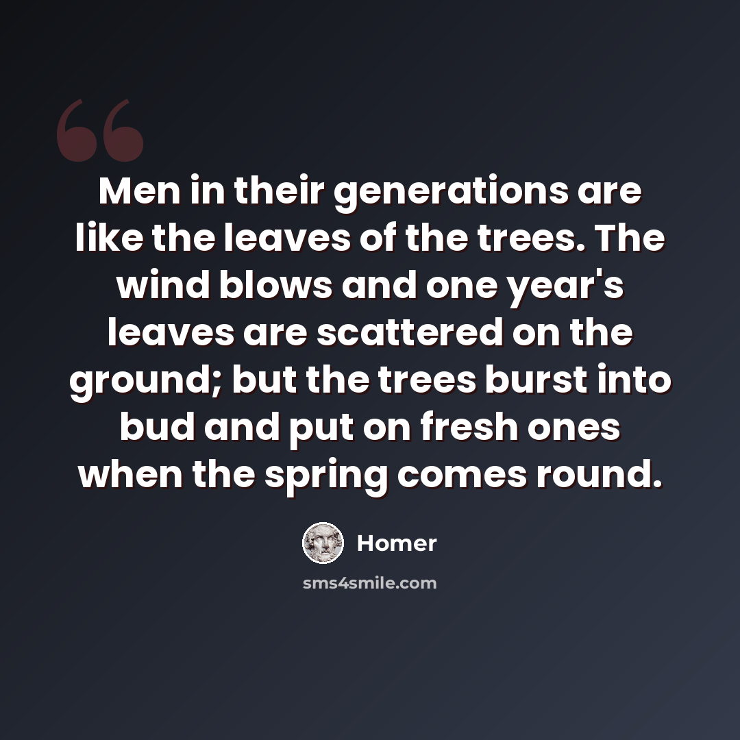 “Men in their generations are like the leaves of the trees. The wind blows and one year's leaves are scattered on the ground; but the trees burst into bud and put on fresh ones when the spring comes round.” quote by Homer