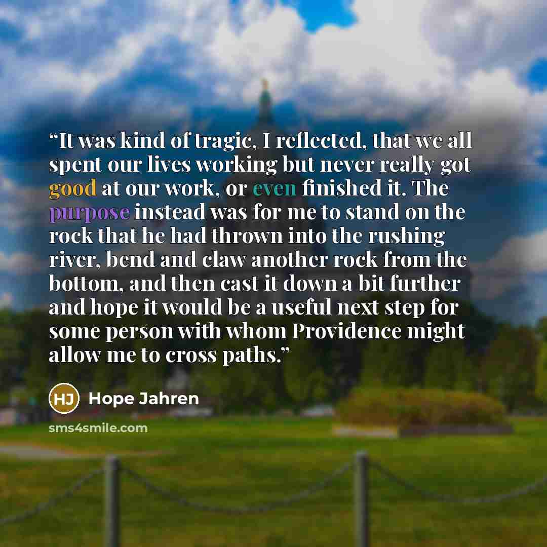 “It was kind of tragic, I reflected, that we all spent our lives working but never really got good at our work, or even finished it. The purpose instead was for me to stand on the rock that he had thrown into the rushing river, bend and claw another rock from the bottom, and then cast it down a bit…” quote by Hope Jahren