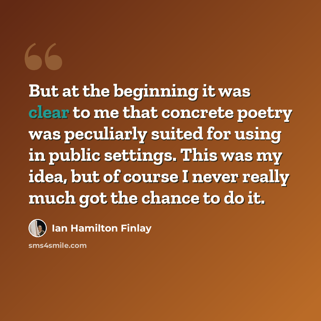 “But at the beginning it was clear to me that concrete poetry was peculiarly suited for using in public settings. This was my idea, but of course I never really much got the chance to do it.” quote by Ian Hamilton Finlay