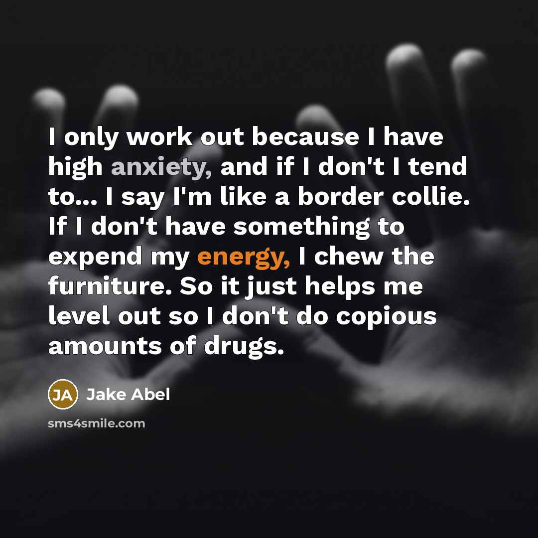“I only work out because I have high anxiety, and if I don't I tend to... I say I'm like a border collie. If I don't have something to expend my energy, I chew the furniture. So it just helps me level out so I don't do copious amounts of drugs.” quote by Jake Abel