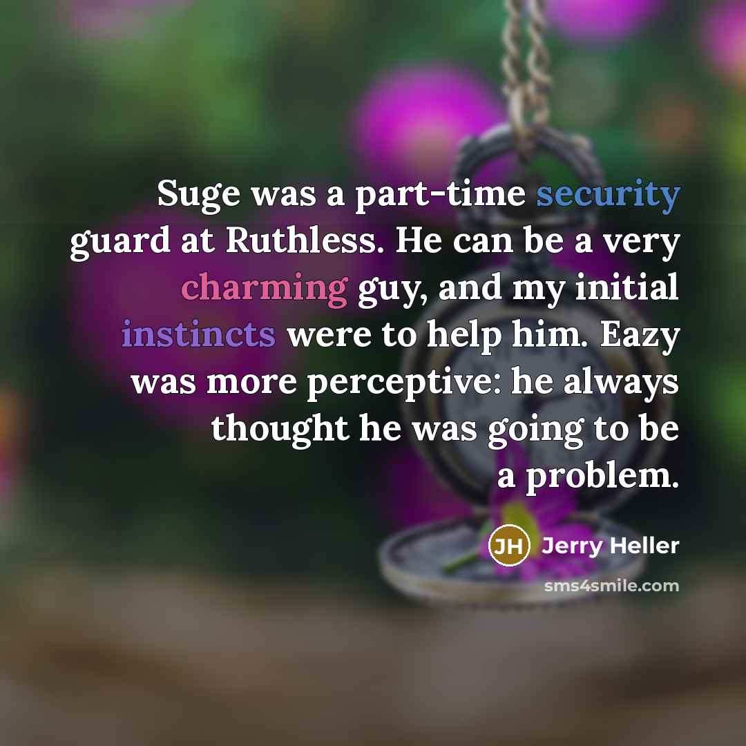 “Suge was a part-time security guard at Ruthless. He can be a very charming guy, and my initial instincts were to help him. Eazy was more perceptive: he always thought he was going to be a problem.” quote by Jerry Heller