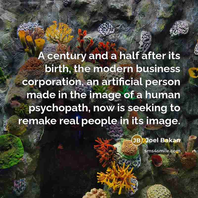 “A century and a half after its birth, the modern business corporation, an artificial person made in the image of a human psychopath, now is seeking to remake real people in its image.” quote by Joel Bakan