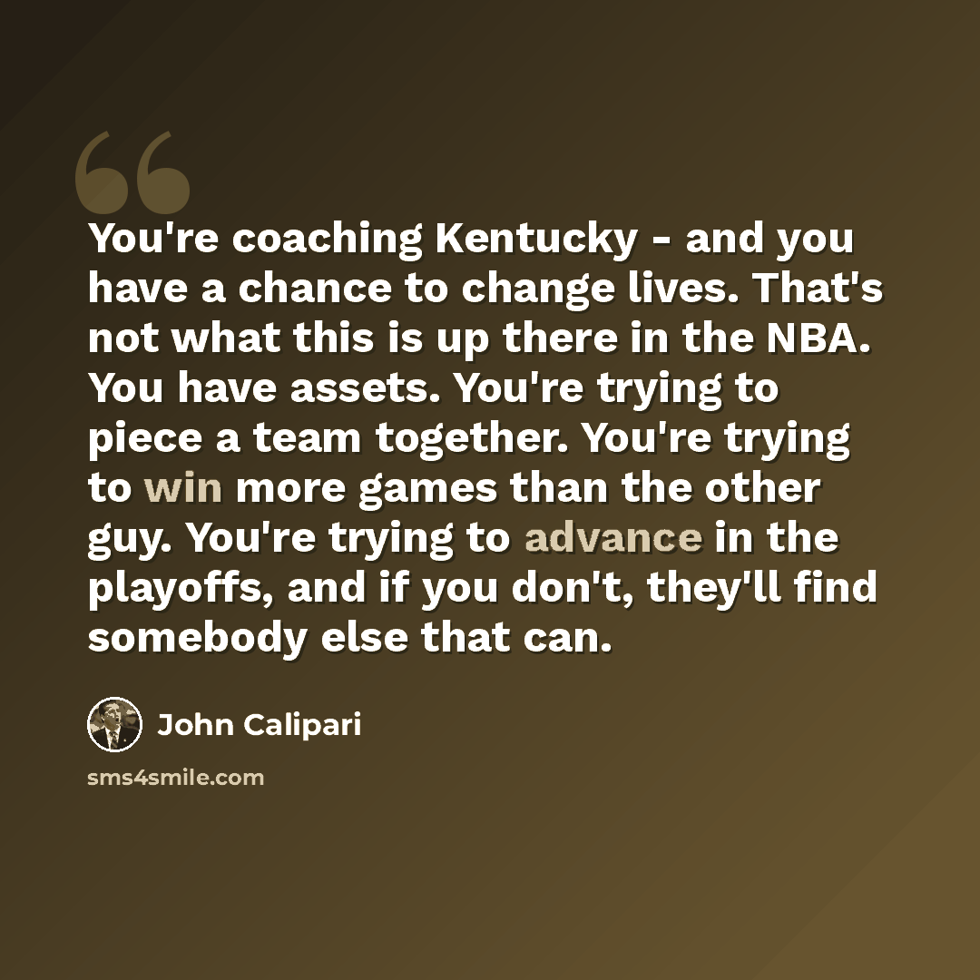 “You're coaching Kentucky - and you have a chance to change lives. That's not what this is up there in the NBA. You have assets. You're trying to piece a team together. You're trying to win more games than the other guy. You're trying to advance in the playoffs, and if you don't, they'll find…” quote by John Calipari
