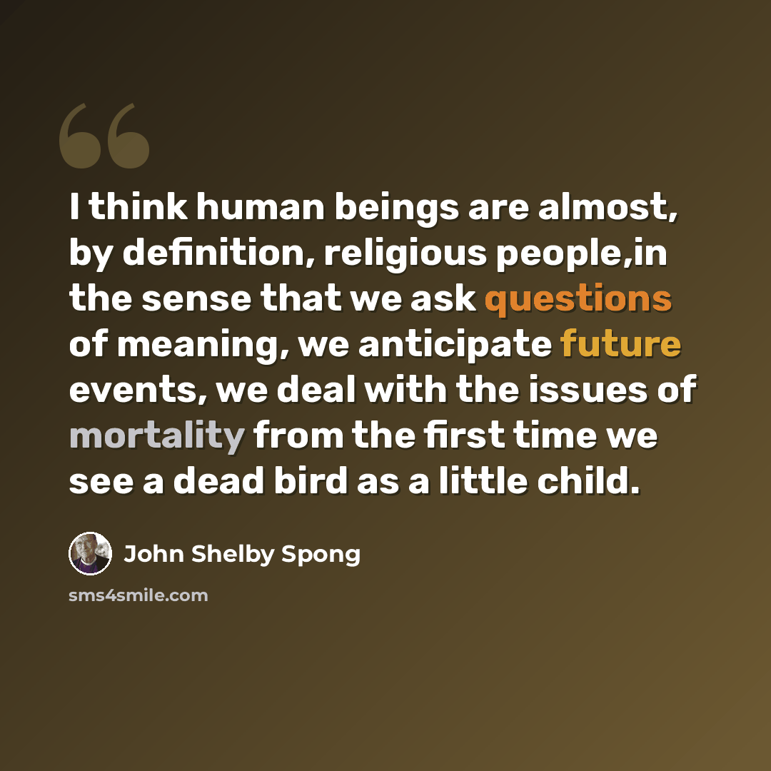 “I think human beings are almost, by definition, religious people,in the sense that we ask questions of meaning, we anticipate future events, we deal with the issues of mortality from the first time we see a dead bird as a little child.” quote by John Shelby Spong